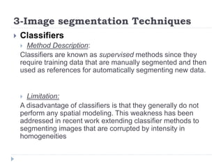 3-Image segmentation Techniques
 Classifiers
 Method Description:
Classifiers are known as supervised methods since they
require training data that are manually segmented and then
used as references for automatically segmenting new data.
 Limitation:
A disadvantage of classifiers is that they generally do not
perform any spatial modeling. This weakness has been
addressed in recent work extending classifier methods to
segmenting images that are corrupted by intensity in
homogeneities
 