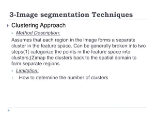 3-Image segmentation Techniques
 Clustering Approach
 Method Description:
Assumes that each region in the image forms a separate
cluster in the feature space. Can be generally broken into two
steps(1) categorize the points in the feature space into
clusters;(2)map the clusters back to the spatial domain to
form separate regions
 Limitation:
1. How to determine the number of clusters
 
