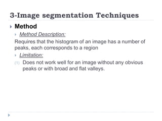 3-Image segmentation Techniques
 Method
 Method Description:
Requires that the histogram of an image has a number of
peaks, each corresponds to a region
 Limitation:
(1) Does not work well for an image without any obvious
peaks or with broad and flat valleys.
 