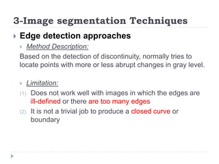 3-Image segmentation Techniques
 Edge detection approaches
 Method Description:
Based on the detection of discontinuity, normally tries to
locate points with more or less abrupt changes in gray level.
 Limitation:
(1) Does not work well with images in which the edges are
ill-defined or there are too many edges
(2) It is not a trivial job to produce a closed curve or
boundary
 