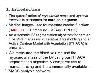 1. Introduction
 The quantification of myocardial mass and systolic
function is performed for cardiac diagnose.
 Medical Images used for measure cardiac function:
( MRI – CT – Ultrasound – X-Ray - SPECT)
 An Automatic LV segmentation algorithm for cardiac
cine MRI images using Iterative Thresholding and an
Active Contour Model with Adaptation (ITHACA) is
presented.
 We measured the blood volume and the
myocardial mass of the LV using our ITHACA
segmentation algorithm & compared this to
manual tracing and the commercially available
MASS analysis software.
20
 