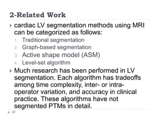 2-Related Work
 cardiac LV segmentation methods using MRI
can be categorized as follows:
1. Traditional segmentation
2. Graph-based segmentation
3. Active shape model (ASM)
4. Level-set algorithm
 Much research has been performed in LV
segmentation. Each algorithm has tradeoffs
among time complexity, inter- or intra-
operator variation, and accuracy in clinical
practice. These algorithms have not
segmented PTMs in detail.
21
 