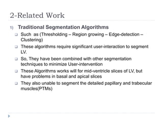 2-Related Work
1) Traditional Segmentation Algorithms
 Such as (Thresholding – Region growing – Edge-detection –
Clustering)
 These algorithms require significant user-interaction to segment
LV.
 So, They have been combined with other segmentation
techniques to minimize User-intervention
 These Algorithms works will for mid-ventricle slices of LV, but
have problems in basal and apical slices
 They also unable to segment the detailed papillary and trabecular
muscles(PTMs)
 