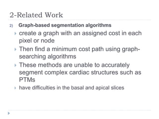 2-Related Work
2) Graph-based segmentation algorithms
 create a graph with an assigned cost in each
pixel or node
 Then find a minimum cost path using graph-
searching algorithms
 These methods are unable to accurately
segment complex cardiac structures such as
PTMs
 have difficulties in the basal and apical slices
 