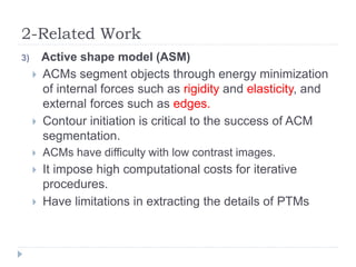 2-Related Work
3) Active shape model (ASM)
 ACMs segment objects through energy minimization
of internal forces such as rigidity and elasticity, and
external forces such as edges.
 Contour initiation is critical to the success of ACM
segmentation.
 ACMs have difficulty with low contrast images.
 It impose high computational costs for iterative
procedures.
 Have limitations in extracting the details of PTMs
 