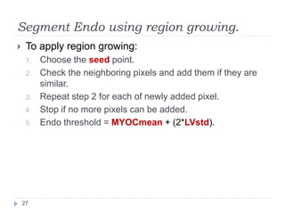 Segment Endo using region growing.
 To apply region growing:
1. Choose the seed point.
2. Check the neighboring pixels and add them if they are
similar.
3. Repeat step 2 for each of newly added pixel.
4. Stop if no more pixels can be added.
5. Endo threshold = MYOCmean + (2*LVstd).
27
 