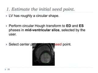 1. Estimate the initial seed point.
 LV has roughly a circular shape.
 Perform circular Hough transform to ED and ES
phases in mid-ventricular slice, selected by the
user.
 Select center point to be the seed point.
28
 