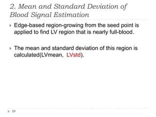 2. Mean and Standard Deviation of
Blood Signal Estimation
 Edge-based region-growing from the seed point is
applied to find LV region that is nearly full-blood.
 The mean and standard deviation of this region is
calculated(LVmean, LVstd).
29
 