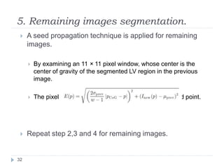 5. Remaining images segmentation.
 A seed propagation technique is applied for remaining
images.
 By examining an 11 × 11 pixel window, whose center is the
center of gravity of the segmented LV region in the previous
image.
 The pixel with the lowest energy is chosen as the seed point.
 Repeat step 2,3 and 4 for remaining images.
32
 
