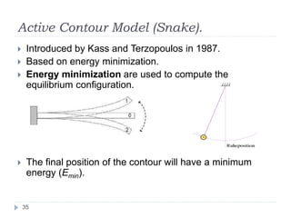 Active Contour Model (Snake).
 Introduced by Kass and Terzopoulos in 1987.
 Based on energy minimization.
 Energy minimization are used to compute the
equilibrium configuration.
 The final position of the contour will have a minimum
energy (Emin).
35
 