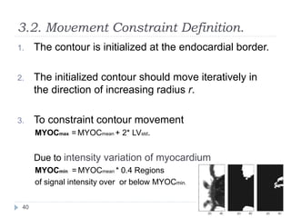 3.2. Movement Constraint Definition.
1. The contour is initialized at the endocardial border.
2. The initialized contour should move iteratively in
the direction of increasing radius r.
3. To constraint contour movement
MYOCmax = MYOCmean + 2* LVstd.
Due to intensity variation of myocardium
MYOCmin = MYOCmean * 0.4 Regions
of signal intensity over or below MYOCmin.
40
 