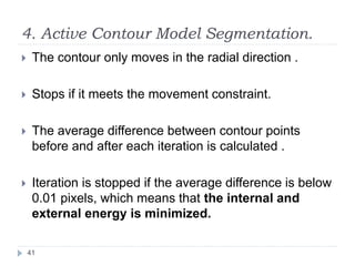 4. Active Contour Model Segmentation.
 The contour only moves in the radial direction .
 Stops if it meets the movement constraint.
 The average difference between contour points
before and after each iteration is calculated .
 Iteration is stopped if the average difference is below
0.01 pixels, which means that the internal and
external energy is minimized.
41
 