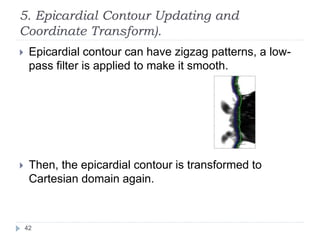5. Epicardial Contour Updating and
Coordinate Transform).
 Epicardial contour can have zigzag patterns, a low-
pass filter is applied to make it smooth.
 Then, the epicardial contour is transformed to
Cartesian domain again.
42
 