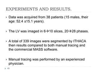 EXPERIMENTS AND RESULTS.
 Data was acquired from 38 patients (15 males, their
age: 52.4 ±15.1 years).
 The LV was imaged in 610 slices, 2028 phases.
 A total of 339 images were segmented by ITHACA
then results compared to both manual tracing and
the commercial MASS software.
 Manual tracing was performed by an experienced
physician.
43
 