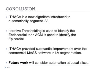 CONCLUSION.
 ITHACA is a new algorithm introduced to
automatically segment LV.
 Iterative Thresholding is used to identify the
Endocardial then ACM is used to identify the
Epicardial.
 ITHACA provided substantial improvement over the
commercial MASS software in LV segmentation.
 Future work will consider automation at basal slices.
45
 