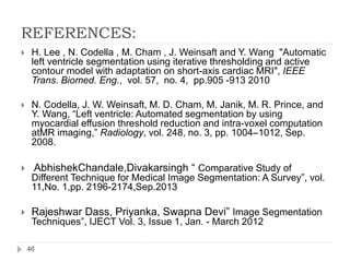 REFERENCES:
 H. Lee , N. Codella , M. Cham , J. Weinsaft and Y. Wang "Automatic
left ventricle segmentation using iterative thresholding and active
contour model with adaptation on short-axis cardiac MRI", IEEE
Trans. Biomed. Eng., vol. 57, no. 4, pp.905 -913 2010
 N. Codella, J. W. Weinsaft, M. D. Cham, M. Janik, M. R. Prince, and
Y. Wang, “Left ventricle: Automated segmentation by using
myocardial effusion threshold reduction and intra-voxel computation
atMR imaging,” Radiology, vol. 248, no. 3, pp. 1004–1012, Sep.
2008.
 AbhishekChandale,Divakarsingh “ Comparative Study of
Different Technique for Medical Image Segmentation: A Survey”, vol.
11,No. 1,pp. 2196-2174,Sep.2013
 Rajeshwar Dass, Priyanka, Swapna Devi” Image Segmentation
Techniques”, IJECT Vol. 3, Issue 1, Jan. - March 2012
46
 