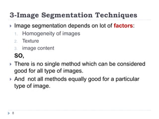 3-Image Segmentation Techniques
 Image segmentation depends on lot of factors:
1. Homogeneity of images
2. Texture
3. image content
SO,
 There is no single method which can be considered
good for all type of images.
 And not all methods equally good for a particular
type of image.
8
 