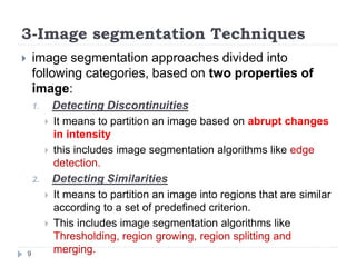 3-Image segmentation Techniques
 image segmentation approaches divided into
following categories, based on two properties of
image:
1. Detecting Discontinuities
 It means to partition an image based on abrupt changes
in intensity
 this includes image segmentation algorithms like edge
detection.
2. Detecting Similarities
 It means to partition an image into regions that are similar
according to a set of predefined criterion.
 This includes image segmentation algorithms like
Thresholding, region growing, region splitting and
merging.9
 