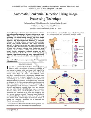 International Journal of Latest Technology in Engineering, Management & Applied Science (IJLTEMAS)
Volume VI, Issue IV, April 2017 | ISSN 2278-2540
www.ijltemas.in Page 42
Automatic Leukemia Detection Using Image
Processing Technique
Tathagata Hazra1
, Mrinal Kumar2
, Dr. Sanjaya Shankar Tripathy3
1, 2
ME Student, Department of ECE, BIT Mesra.
3
Assistant Professor, Department of ECE, BIT Mesra
Abstract: This paper is about the proposal of automated leukemia
detection approach. In a manual method trained physician count
WBC to detect leukemia from the images taken from the
microscope. This manual counting process is time taking and not
that much accurate because it completely depends on the
physician’s skill. To overcome these drawbacks an automated
technique of detecting leukemia is developed. This technique
involves some filtering techniques and k-mean clustering
approach for image preprocessing and segmentation purpose
respectively. After that an automated counting algorithm is used
to count WBC to detect leukemia. Some features like area,
perimeter, mean, centroid, solidity, smoothness, skewness,
energy, entropy, homogeneity, standard deviation etc. are
extracted and calculated. After that neural network methodology
is used to know directly whether the image has cancer effected
cell or not. This proposed method has achieved an accuracy of
90%.
Key words: MATLAB code, segmentation, WBC detection,
leukemia detection.
I. INTRODUCTION
eukemia is generated from the bone marrow. It can be
cause of death if treatment is not started at right time. A
thin material is situated inside each bone which is known as
bone marrow shown in the fig. 1.Every human body has
mainly three type of blood cells:-RBC(red blood
cell),WBC(white blood cell),PLT(platelets).In this paper main
point of concern is to detect leukemia. So we are only
concentrating on the count of WBC(leucocytes).There are
two type of stem cell, myeloid and lymphoid stem cell which
are shown in the fig.2.Myeloid stem cell emerges into myeloid
blast. This myeloid blast is the reason for generating of
RBC(erythrocytes),WBC(leucocytes) and platelets. Lymphoid
stem cell also enduces lymphoid blast which will generate
only the white blood cell(WBC).Bone marrow produces
abnormal white blood cells(WBCs).These abnormal cells
should die after some time but in reality they do not die and
they become numerous in count. The normal white blood cells
are interrupted by those abnormal white blood cells in doing
their normal work. And this type of situation is named as
disease like „Leukemia‟. Leukemia can be classified into
Chronic and Acute leukemia.
Chronic Leukemia:-Abnormal white blood cells perform like
normal white blood cells and they will increase gradually.
Acute Leukemia:-Abnormal white blood cells do not perform
like normal cells and they will increase rapidly in number.
Fig.1
Fig.2
L
 