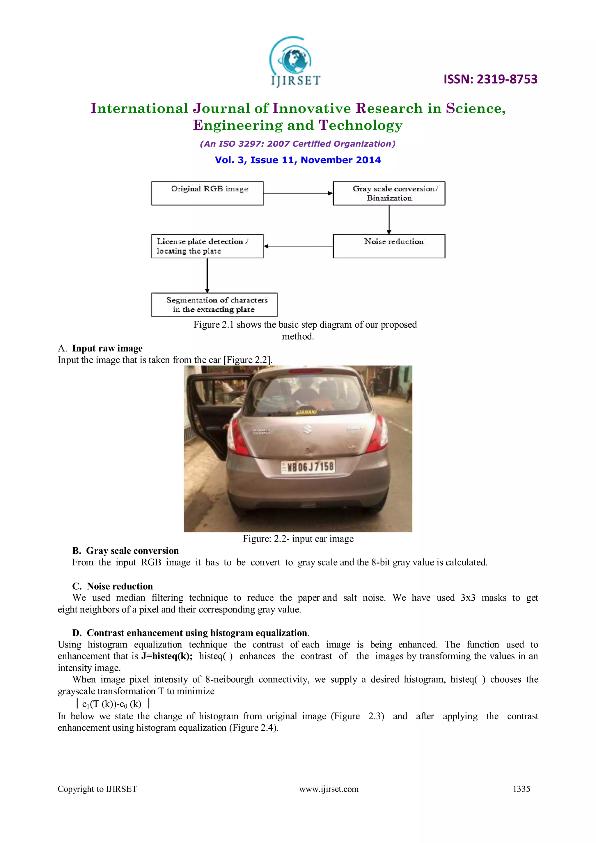 ISSN: 2319-8753
International Journal of Innovative Research in Science,
Engineering and Technology
(An ISO 3297: 2007 Certified Organization)
Vol. 3, Issue 11, November 2014
Copyright to IJIRSET www.ijirset.com 1335
Figure 2.1 shows the basic step diagram of our proposed
method.
A. Input raw image
Input the image that is taken from the car [Figure 2.2].
Figure: 2.2- input car image
B. Gray scale conversion
From the input RGB image it has to be convert to gray scale and the 8-bit gray value is calculated.
C. Noise reduction
We used median filtering technique to reduce the paper and salt noise. We have used 3x3 masks to get
eight neighbors of a pixel and their corresponding gray value.
D. Contrast enhancement using histogram equalization.
Using histogram equalization technique the contrast of each image is being enhanced. The function used to
enhancement that is J=histeq(k); histeq( ) enhances the contrast of the images by transforming the values in an
intensity image.
When image pixel intensity of 8-neibourgh connectivity, we supply a desired histogram, histeq( ) chooses the
grayscale transformation T to minimize
│c1(T (k))-c0 (k) │
In below we state the change of histogram from original image (Figure 2.3) and after applying the contrast
enhancement using histogram equalization (Figure 2.4).
 