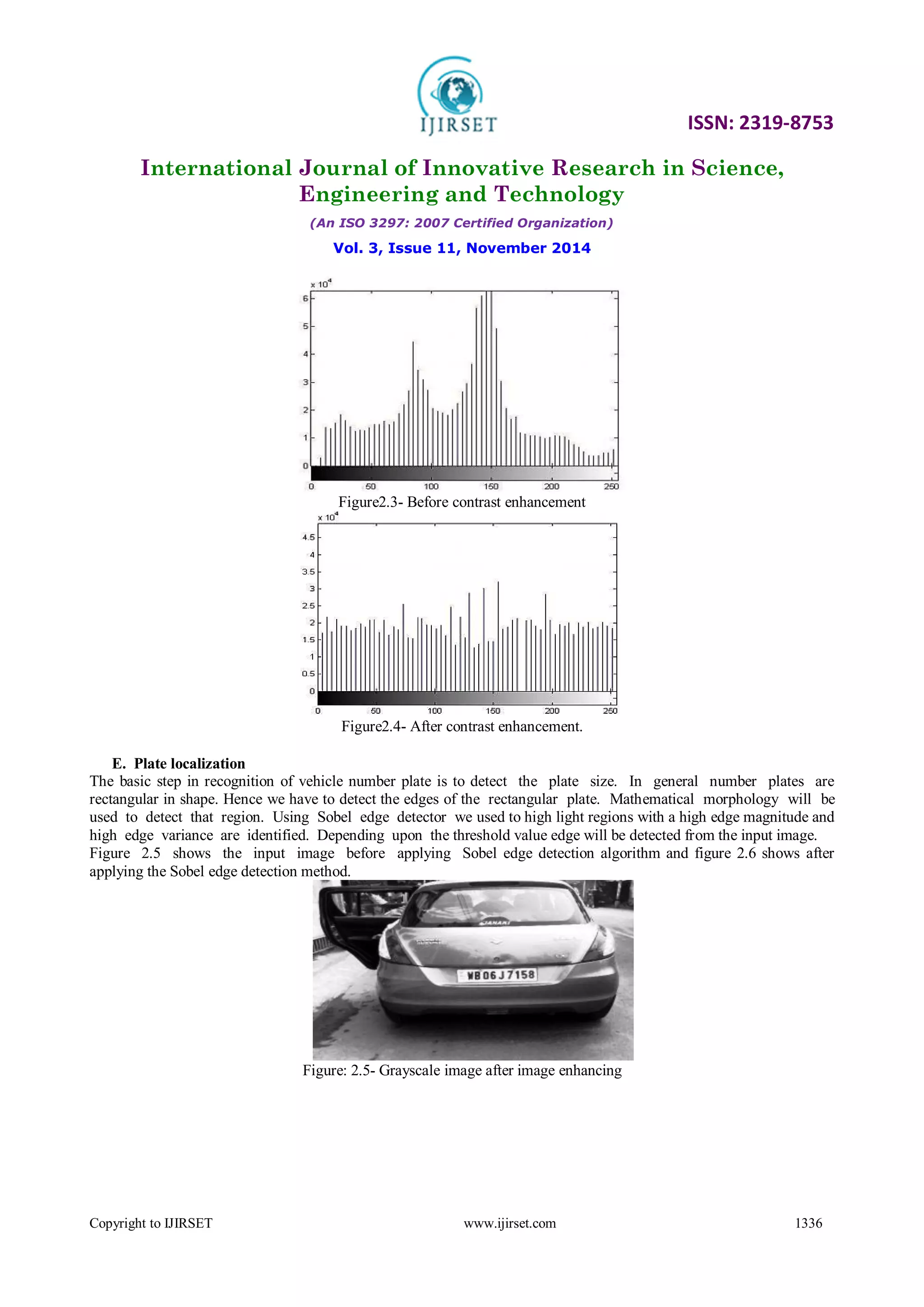 ISSN: 2319-8753
International Journal of Innovative Research in Science,
Engineering and Technology
(An ISO 3297: 2007 Certified Organization)
Vol. 3, Issue 11, November 2014
Copyright to IJIRSET www.ijirset.com 1336
Figure2.3- Before contrast enhancement
Figure2.4- After contrast enhancement.
E. Plate localization
The basic step in recognition of vehicle number plate is to detect the plate size. In general number plates are
rectangular in shape. Hence we have to detect the edges of the rectangular plate. Mathematical morphology will be
used to detect that region. Using Sobel edge detector we used to high light regions with a high edge magnitude and
high edge variance are identified. Depending upon the threshold value edge will be detected from the input image.
Figure 2.5 shows the input image before applying Sobel edge detection algorithm and figure 2.6 shows after
applying the Sobel edge detection method.
Figure: 2.5- Grayscale image after image enhancing
 
