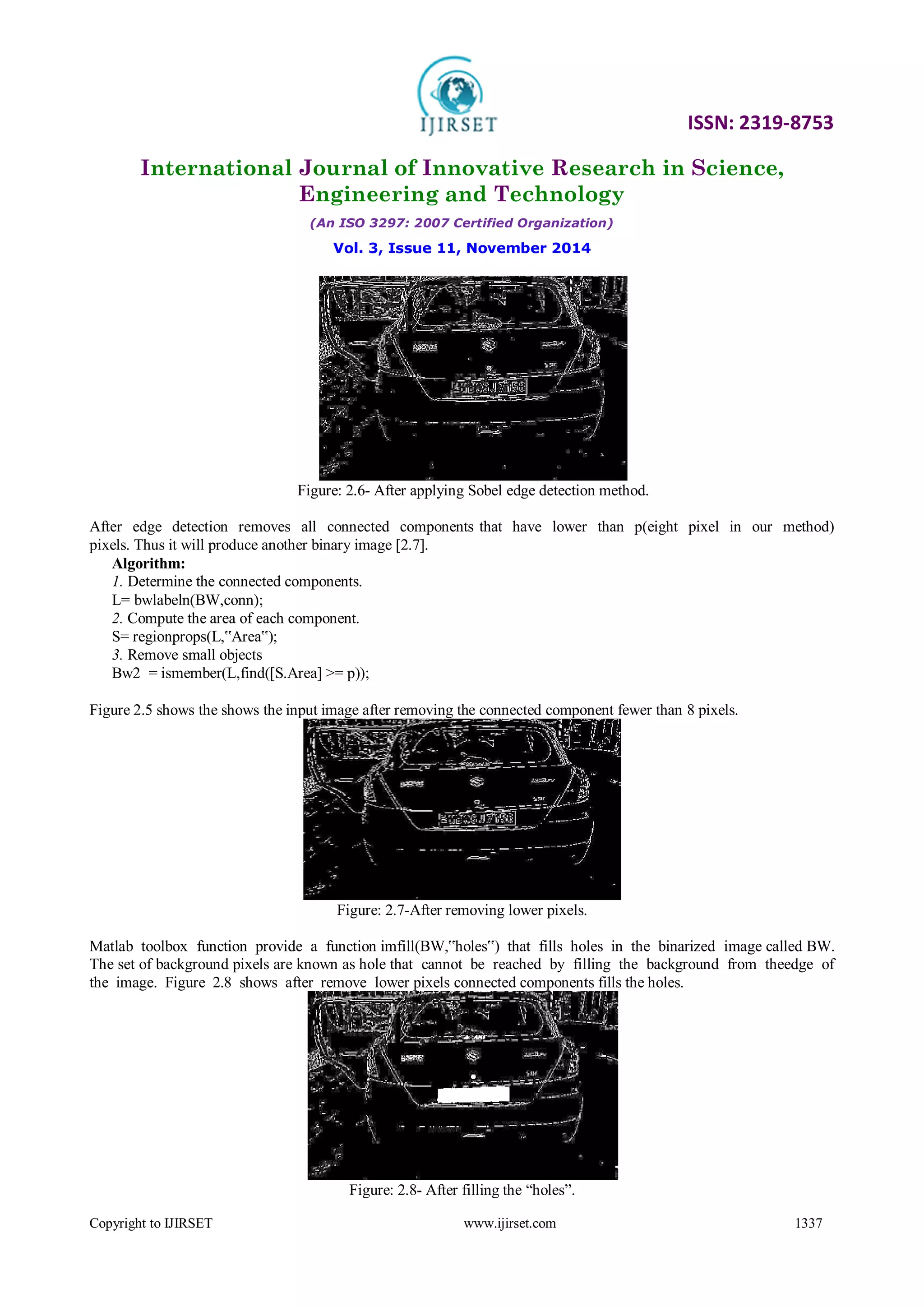 ISSN: 2319-8753
International Journal of Innovative Research in Science,
Engineering and Technology
(An ISO 3297: 2007 Certified Organization)
Vol. 3, Issue 11, November 2014
Copyright to IJIRSET www.ijirset.com 1337
Figure: 2.6- After applying Sobel edge detection method.
After edge detection removes all connected components that have lower than p(eight pixel in our method)
pixels. Thus it will produce another binary image [2.7].
Algorithm:
1. Determine the connected components.
L= bwlabeln(BW,conn);
2. Compute the area of each component.
S= regionprops(L,‟Area‟);
3. Remove small objects
Bw2 = ismember(L,find([S.Area] >= p));
Figure 2.5 shows the shows the input image after removing the connected component fewer than 8 pixels.
Figure: 2.7-After removing lower pixels.
Matlab toolbox function provide a function imfill(BW,‟holes‟) that fills holes in the binarized image called BW.
The set of background pixels are known as hole that cannot be reached by filling the background from theedge of
the image. Figure 2.8 shows after remove lower pixels connected components fills the holes.
Figure: 2.8- After filling the “holes”.
 