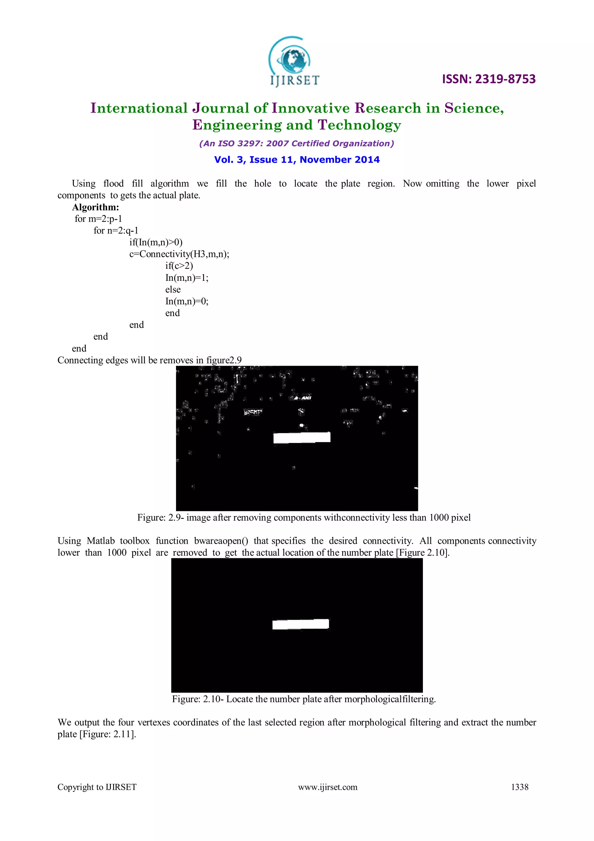 ISSN: 2319-8753
International Journal of Innovative Research in Science,
Engineering and Technology
(An ISO 3297: 2007 Certified Organization)
Vol. 3, Issue 11, November 2014
Copyright to IJIRSET www.ijirset.com 1338
Using flood fill algorithm we fill the hole to locate the plate region. Now omitting the lower pixel
components to gets the actual plate.
Algorithm:
for m=2:p-1
for n=2:q-1
if(In(m,n)>0)
c=Connectivity(H3,m,n);
if(c>2)
In(m,n)=1;
else
In(m,n)=0;
end
end
end
end
Connecting edges will be removes in figure2.9
Figure: 2.9- image after removing components withconnectivity less than 1000 pixel
Using Matlab toolbox function bwareaopen() that specifies the desired connectivity. All components connectivity
lower than 1000 pixel are removed to get the actual location of the number plate [Figure 2.10].
Figure: 2.10- Locate the number plate after morphologicalfiltering.
We output the four vertexes coordinates of the last selected region after morphological filtering and extract the number
plate [Figure: 2.11].
 