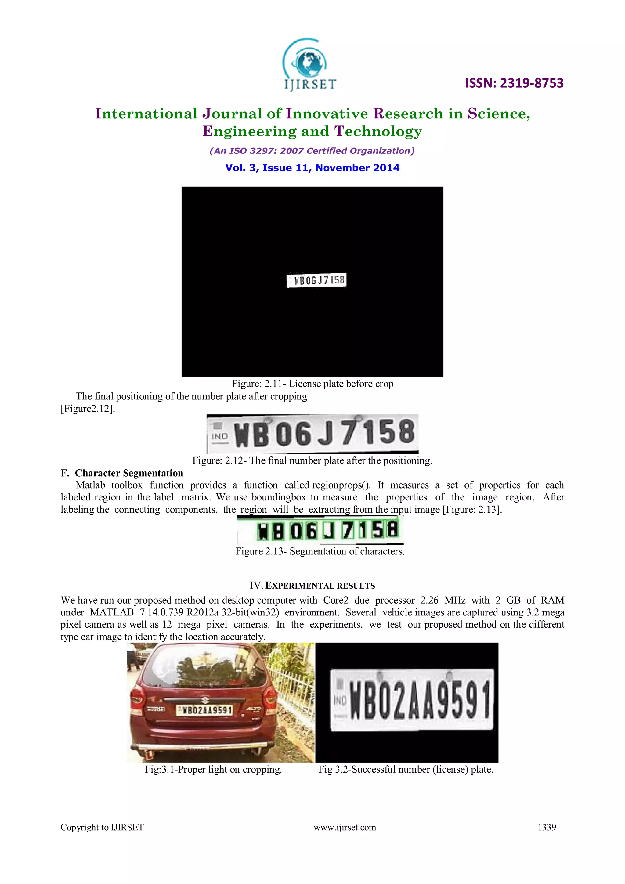 ISSN: 2319-8753
International Journal of Innovative Research in Science,
Engineering and Technology
(An ISO 3297: 2007 Certified Organization)
Vol. 3, Issue 11, November 2014
Copyright to IJIRSET www.ijirset.com 1339
Figure: 2.11- License plate before crop
The final positioning of the number plate after cropping
[Figure2.12].
Figure: 2.12- The final number plate after the positioning.
F. Character Segmentation
Matlab toolbox function provides a function called regionprops(). It measures a set of properties for each
labeled region in the label matrix. We use boundingbox to measure the properties of the image region. After
labeling the connecting components, the region will be extracting from the input image [Figure: 2.13].
Figure 2.13- Segmentation of characters.
IV.EXPERIMENTAL RESULTS
We have run our proposed method on desktop computer with Core2 due processor 2.26 MHz with 2 GB of RAM
under MATLAB 7.14.0.739 R2012a 32-bit(win32) environment. Several vehicle images are captured using 3.2 mega
pixel camera as well as 12 mega pixel cameras. In the experiments, we test our proposed method on the different
type car image to identify the location accurately.
Fig:3.1-Proper light on cropping. Fig 3.2-Successful number (license) plate.
 