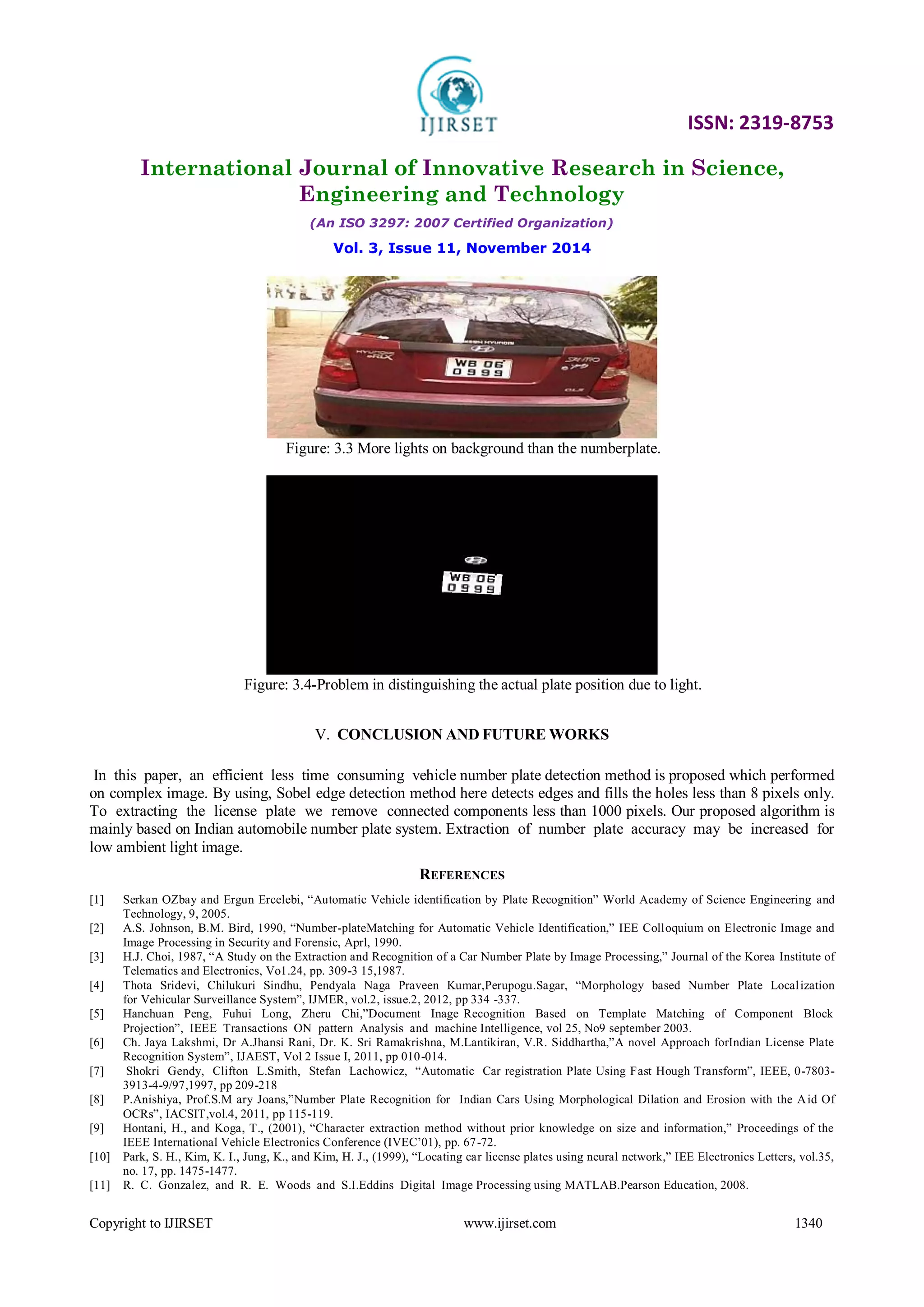 ISSN: 2319-8753
International Journal of Innovative Research in Science,
Engineering and Technology
(An ISO 3297: 2007 Certified Organization)
Vol. 3, Issue 11, November 2014
Copyright to IJIRSET www.ijirset.com 1340
Figure: 3.3 More lights on background than the numberplate.
Figure: 3.4-Problem in distinguishing the actual plate position due to light.
V. CONCLUSION AND FUTURE WORKS
In this paper, an efficient less time consuming vehicle number plate detection method is proposed which performed
on complex image. By using, Sobel edge detection method here detects edges and fills the holes less than 8 pixels only.
To extracting the license plate we remove connected components less than 1000 pixels. Our proposed algorithm is
mainly based on Indian automobile number plate system. Extraction of number plate accuracy may be increased for
low ambient light image.
REFERENCES
[1] Serkan OZbay and Ergun Ercelebi, “Automatic Vehicle identification by Plate Recognition” World Academy of Science Engineering and
Technology, 9, 2005.
[2] A.S. Johnson, B.M. Bird, 1990, “Number-plateMatching for Automatic Vehicle Identification,” IEE Colloquium on Electronic Image and
Image Processing in Security and Forensic, Aprl, 1990.
[3] H.J. Choi, 1987, “A Study on the Extraction and Recognition of a Car Number Plate by Image Processing,” Journal of the Korea Institute of
Telematics and Electronics, Vo1.24, pp. 309-3 15,1987.
[4] Thota Sridevi, Chilukuri Sindhu, Pendyala Naga Praveen Kumar,Perupogu.Sagar, “Morphology based Number Plate Localization
for Vehicular Surveillance System”, IJMER, vol.2, issue.2, 2012, pp 334 -337.
[5] Hanchuan Peng, Fuhui Long, Zheru Chi,”Document Inage Recognition Based on Template Matching of Component Block
Projection”, IEEE Transactions ON pattern Analysis and machine Intelligence, vol 25, No9 september 2003.
[6] Ch. Jaya Lakshmi, Dr A.Jhansi Rani, Dr. K. Sri Ramakrishna, M.Lantikiran, V.R. Siddhartha,”A novel Approach forIndian License Plate
Recognition System”, IJAEST, Vol 2 Issue I, 2011, pp 010-014.
[7] Shokri Gendy, Clifton L.Smith, Stefan Lachowicz, “Automatic Car registration Plate Using Fast Hough Transform”, IEEE, 0-7803-
3913-4-9/97,1997, pp 209-218
[8] P.Anishiya, Prof.S.M ary Joans,”Number Plate Recognition for Indian Cars Using Morphological Dilation and Erosion with the Aid Of
OCRs”, IACSIT,vol.4, 2011, pp 115-119.
[9] Hontani, H., and Koga, T., (2001), “Character extraction method without prior knowledge on size and information,” Proceedings of the
IEEE International Vehicle Electronics Conference (IVEC’01), pp. 67-72.
[10] Park, S. H., Kim, K. I., Jung, K., and Kim, H. J., (1999), “Locating car license plates using neural network,” IEE Electronics Letters, vol.35,
no. 17, pp. 1475-1477.
[11] R. C. Gonzalez, and R. E. Woods and S.I.Eddins Digital Image Processing using MATLAB.Pearson Education, 2008.
 