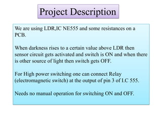 Project Description
We are using LDR,IC NE555 and some resistances on a
PCB.
When darkness rises to a certain value above LDR then
sensor circuit gets activated and switch is ON and when there
is other source of light then switch gets OFF.
For High power switching one can connect Relay
(electromagnetic switch) at the output of pin 3 of I.C 555.
Needs no manual operation for switching ON and OFF.