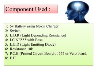 Component Used :
1:
2:
3:
4:
5:
6:
7:
8:
5v Battery using Nokia Charger
Switch
L.D.R (Light Depending Resistance)
I.C NE555 with Base
L.E.D (Light Emitting Diode)
Resistance 10k
P.C.B (Printed Circuit Board of 555 or Vero board.
BJT