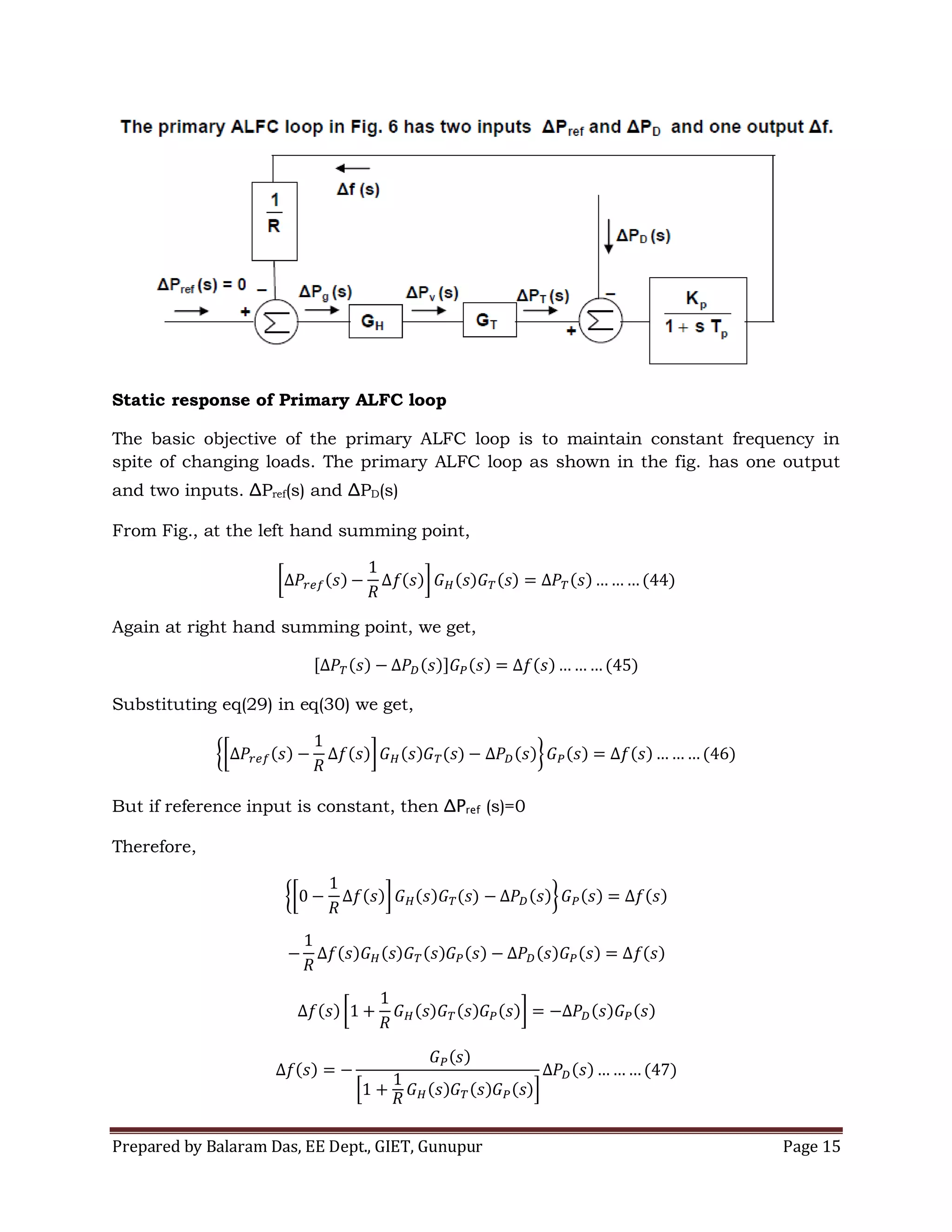 Prepared by Balaram Das, EE Dept., GIET, Gunupur Page 15
Static response of Primary ALFC loop
The basic objective of the primary ALFC loop is to maintain constant frequency in
spite of changing loads. The primary ALFC loop as shown in the fig. has one output
and two inputs. ΔPref(s) and ΔPD(s)
From Fig., at the left hand summing point,
Again at right hand summing point, we get,
Substituting eq(29) in eq(30) we get,
But if reference input is constant, then ΔPref (s)=0
Therefore,
 