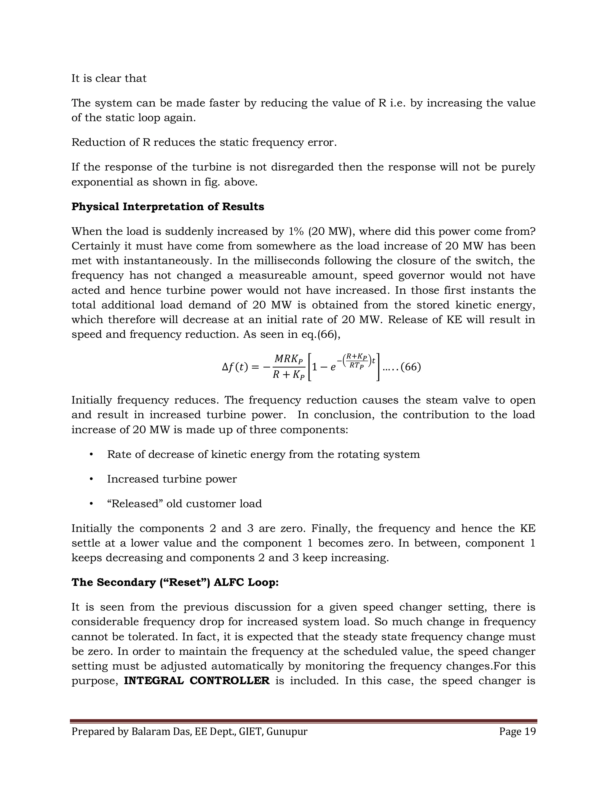 Prepared by Balaram Das, EE Dept., GIET, Gunupur Page 19
It is clear that
The system can be made faster by reducing the value of R i.e. by increasing the value
of the static loop again.
Reduction of R reduces the static frequency error.
If the response of the turbine is not disregarded then the response will not be purely
exponential as shown in fig. above.
Physical Interpretation of Results
When the load is suddenly increased by 1% (20 MW), where did this power come from?
Certainly it must have come from somewhere as the load increase of 20 MW has been
met with instantaneously. In the milliseconds following the closure of the switch, the
frequency has not changed a measureable amount, speed governor would not have
acted and hence turbine power would not have increased. In those first instants the
total additional load demand of 20 MW is obtained from the stored kinetic energy,
which therefore will decrease at an initial rate of 20 MW. Release of KE will result in
speed and frequency reduction. As seen in eq.(66),
Initially frequency reduces. The frequency reduction causes the steam valve to open
and result in increased turbine power. In conclusion, the contribution to the load
increase of 20 MW is made up of three components:
• Rate of decrease of kinetic energy from the rotating system
• Increased turbine power
• “Released” old customer load
Initially the components 2 and 3 are zero. Finally, the frequency and hence the KE
settle at a lower value and the component 1 becomes zero. In between, component 1
keeps decreasing and components 2 and 3 keep increasing.
The Secondary (“Reset”) ALFC Loop:
It is seen from the previous discussion for a given speed changer setting, there is
considerable frequency drop for increased system load. So much change in frequency
cannot be tolerated. In fact, it is expected that the steady state frequency change must
be zero. In order to maintain the frequency at the scheduled value, the speed changer
setting must be adjusted automatically by monitoring the frequency changes.For this
purpose, INTEGRAL CONTROLLER is included. In this case, the speed changer is
 
