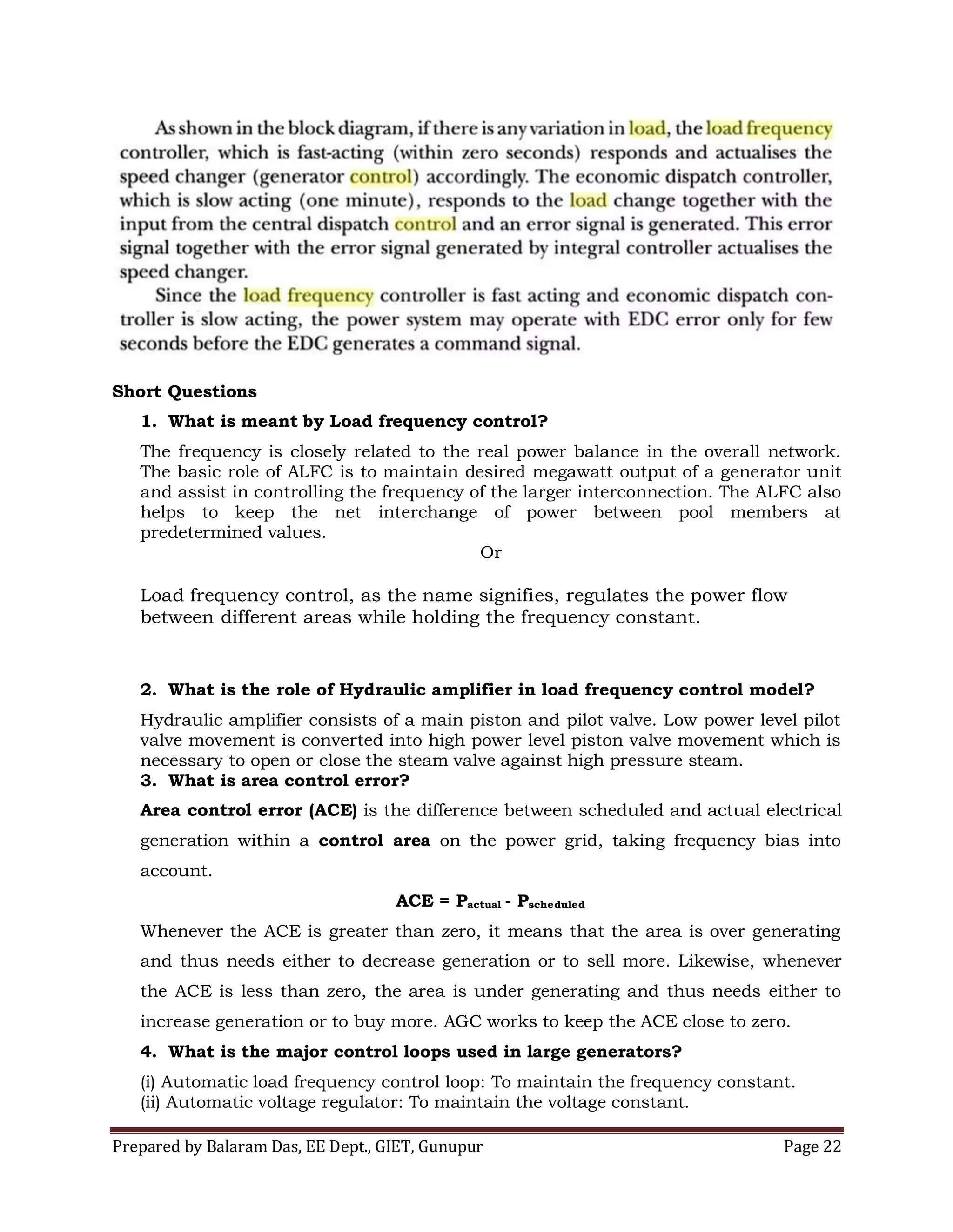 Prepared by Balaram Das, EE Dept., GIET, Gunupur Page 22
Short Questions
1. What is meant by Load frequency control?
The frequency is closely related to the real power balance in the overall network.
The basic role of ALFC is to maintain desired megawatt output of a generator unit
and assist in controlling the frequency of the larger interconnection. The ALFC also
helps to keep the net interchange of power between pool members at
predetermined values.
Or
Load frequency control, as the name signifies, regulates the power flow
between different areas while holding the frequency constant.
2. What is the role of Hydraulic amplifier in load frequency control model?
Hydraulic amplifier consists of a main piston and pilot valve. Low power level pilot
valve movement is converted into high power level piston valve movement which is
necessary to open or close the steam valve against high pressure steam.
3. What is area control error?
Area control error (ACE) is the difference between scheduled and actual electrical
generation within a control area on the power grid, taking frequency bias into
account.
ACE = Pactual - Pscheduled
Whenever the ACE is greater than zero, it means that the area is over generating
and thus needs either to decrease generation or to sell more. Likewise, whenever
the ACE is less than zero, the area is under generating and thus needs either to
increase generation or to buy more. AGC works to keep the ACE close to zero.
4. What is the major control loops used in large generators?
(i) Automatic load frequency control loop: To maintain the frequency constant.
(ii) Automatic voltage regulator: To maintain the voltage constant.
 