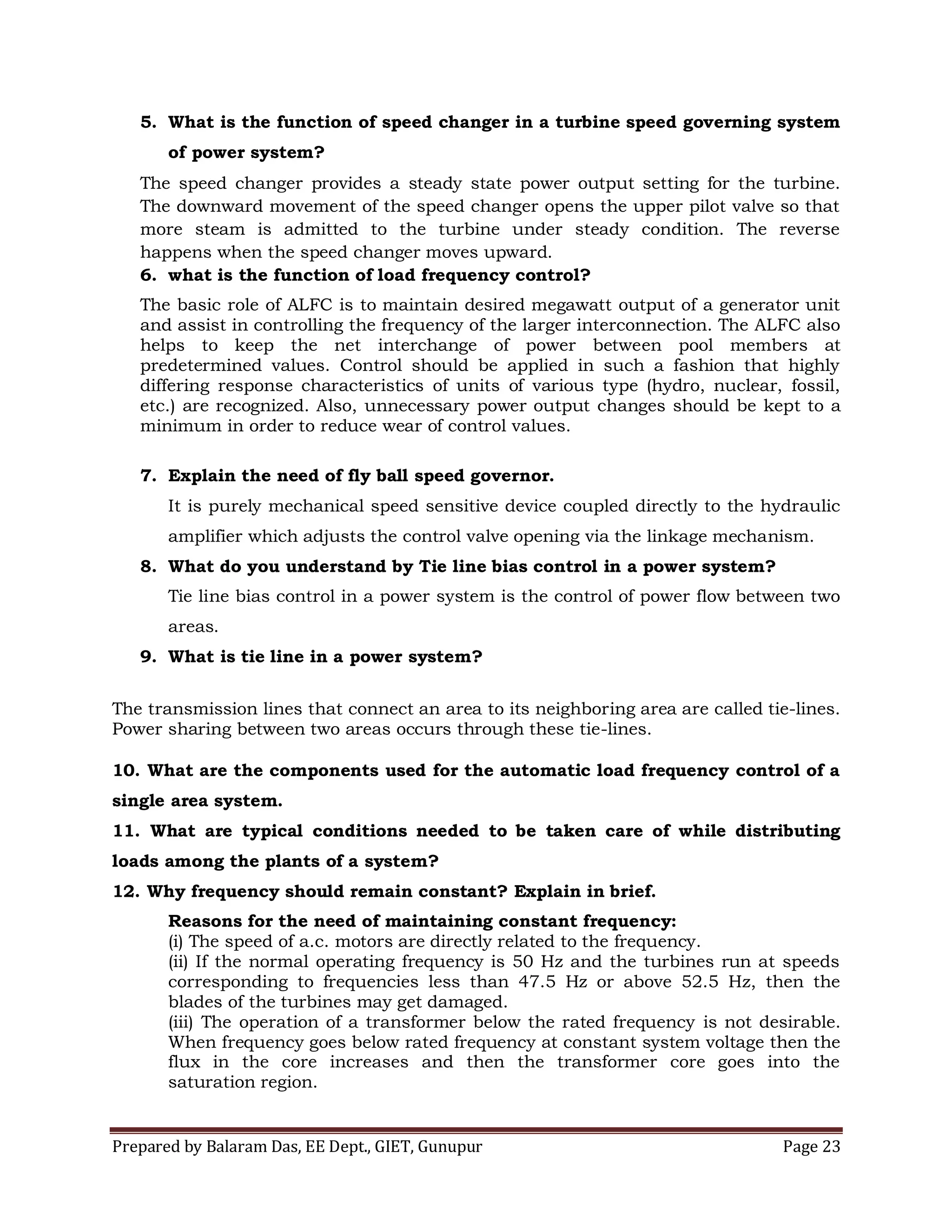 Prepared by Balaram Das, EE Dept., GIET, Gunupur Page 23
5. What is the function of speed changer in a turbine speed governing system
of power system?
The speed changer provides a steady state power output setting for the turbine.
The downward movement of the speed changer opens the upper pilot valve so that
more steam is admitted to the turbine under steady condition. The reverse
happens when the speed changer moves upward.
6. what is the function of load frequency control?
The basic role of ALFC is to maintain desired megawatt output of a generator unit
and assist in controlling the frequency of the larger interconnection. The ALFC also
helps to keep the net interchange of power between pool members at
predetermined values. Control should be applied in such a fashion that highly
differing response characteristics of units of various type (hydro, nuclear, fossil,
etc.) are recognized. Also, unnecessary power output changes should be kept to a
minimum in order to reduce wear of control values.
7. Explain the need of fly ball speed governor.
It is purely mechanical speed sensitive device coupled directly to the hydraulic
amplifier which adjusts the control valve opening via the linkage mechanism.
8. What do you understand by Tie line bias control in a power system?
Tie line bias control in a power system is the control of power flow between two
areas.
9. What is tie line in a power system?
The transmission lines that connect an area to its neighboring area are called tie-lines.
Power sharing between two areas occurs through these tie-lines.
10. What are the components used for the automatic load frequency control of a
single area system.
11. What are typical conditions needed to be taken care of while distributing
loads among the plants of a system?
12. Why frequency should remain constant? Explain in brief.
Reasons for the need of maintaining constant frequency:
(i) The speed of a.c. motors are directly related to the frequency.
(ii) If the normal operating frequency is 50 Hz and the turbines run at speeds
corresponding to frequencies less than 47.5 Hz or above 52.5 Hz, then the
blades of the turbines may get damaged.
(iii) The operation of a transformer below the rated frequency is not desirable.
When frequency goes below rated frequency at constant system voltage then the
flux in the core increases and then the transformer core goes into the
saturation region.
 