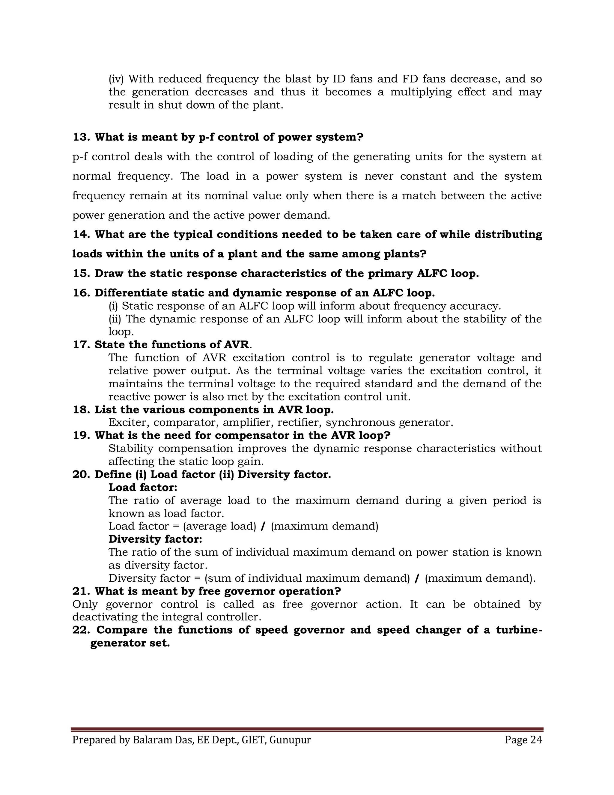 Prepared by Balaram Das, EE Dept., GIET, Gunupur Page 24
(iv) With reduced frequency the blast by ID fans and FD fans decrease, and so
the generation decreases and thus it becomes a multiplying effect and may
result in shut down of the plant.
13. What is meant by p-f control of power system?
p-f control deals with the control of loading of the generating units for the system at
normal frequency. The load in a power system is never constant and the system
frequency remain at its nominal value only when there is a match between the active
power generation and the active power demand.
14. What are the typical conditions needed to be taken care of while distributing
loads within the units of a plant and the same among plants?
15. Draw the static response characteristics of the primary ALFC loop.
16. Differentiate static and dynamic response of an ALFC loop.
(i) Static response of an ALFC loop will inform about frequency accuracy.
(ii) The dynamic response of an ALFC loop will inform about the stability of the
loop.
17. State the functions of AVR.
The function of AVR excitation control is to regulate generator voltage and
relative power output. As the terminal voltage varies the excitation control, it
maintains the terminal voltage to the required standard and the demand of the
reactive power is also met by the excitation control unit.
18. List the various components in AVR loop.
Exciter, comparator, amplifier, rectifier, synchronous generator.
19. What is the need for compensator in the AVR loop?
Stability compensation improves the dynamic response characteristics without
affecting the static loop gain.
20. Define (i) Load factor (ii) Diversity factor.
Load factor:
The ratio of average load to the maximum demand during a given period is
known as load factor.
Load factor = (average load) / (maximum demand)
Diversity factor:
The ratio of the sum of individual maximum demand on power station is known
as diversity factor.
Diversity factor = (sum of individual maximum demand) / (maximum demand).
21. What is meant by free governor operation?
Only governor control is called as free governor action. It can be obtained by
deactivating the integral controller.
22. Compare the functions of speed governor and speed changer of a turbine-
generator set.
 