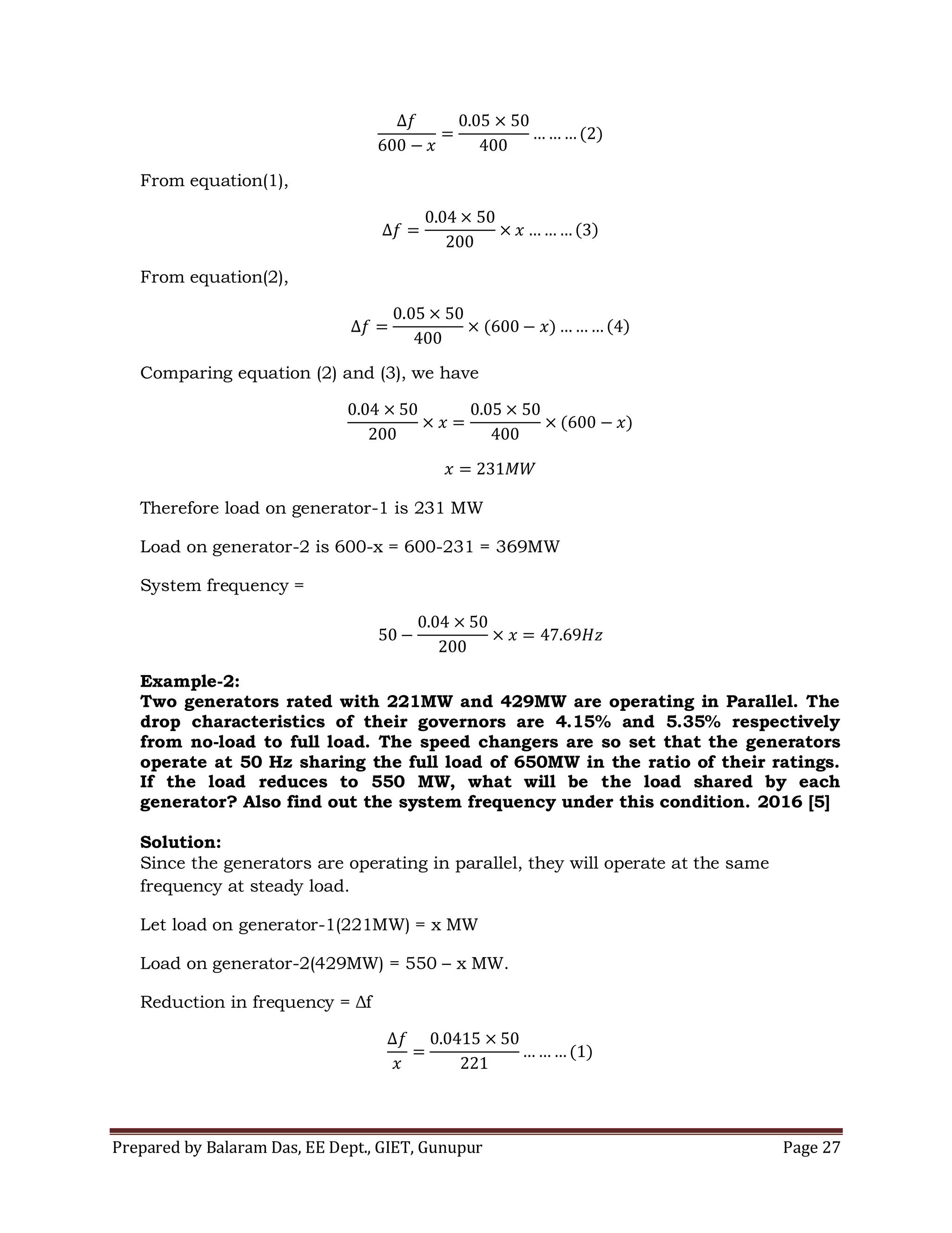 Prepared by Balaram Das, EE Dept., GIET, Gunupur Page 27
From equation(1),
From equation(2),
Comparing equation (2) and (3), we have
Therefore load on generator-1 is 231 MW
Load on generator-2 is 600-x = 600-231 = 369MW
System frequency =
Example-2:
Two generators rated with 221MW and 429MW are operating in Parallel. The
drop characteristics of their governors are 4.15% and 5.35% respectively
from no-load to full load. The speed changers are so set that the generators
operate at 50 Hz sharing the full load of 650MW in the ratio of their ratings.
If the load reduces to 550 MW, what will be the load shared by each
generator? Also find out the system frequency under this condition. 2016 [5]
Solution:
Since the generators are operating in parallel, they will operate at the same
frequency at steady load.
Let load on generator-1(221MW) = x MW
Load on generator-2(429MW) = 550 – x MW.
Reduction in frequency = Δf
 