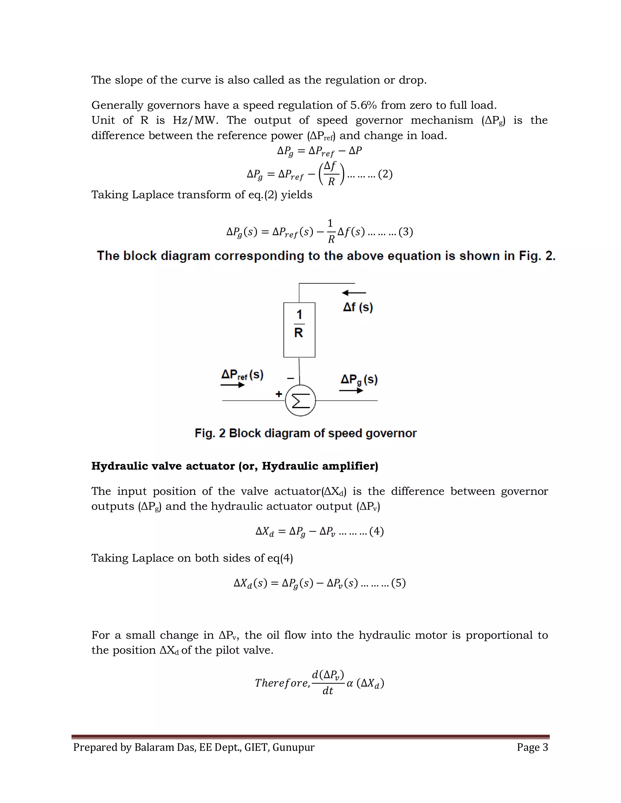 Prepared by Balaram Das, EE Dept., GIET, Gunupur Page 3
The slope of the curve is also called as the regulation or drop.
Generally governors have a speed regulation of 5.6% from zero to full load.
Unit of R is Hz/MW. The output of speed governor mechanism (ΔPg) is the
difference between the reference power (ΔPref) and change in load.
Taking Laplace transform of eq.(2) yields
Hydraulic valve actuator (or, Hydraulic amplifier)
The input position of the valve actuator(ΔXd) is the difference between governor
outputs (ΔPg) and the hydraulic actuator output (ΔPv)
Taking Laplace on both sides of eq(4)
For a small change in ΔPv, the oil flow into the hydraulic motor is proportional to
the position ΔXd of the pilot valve.
 