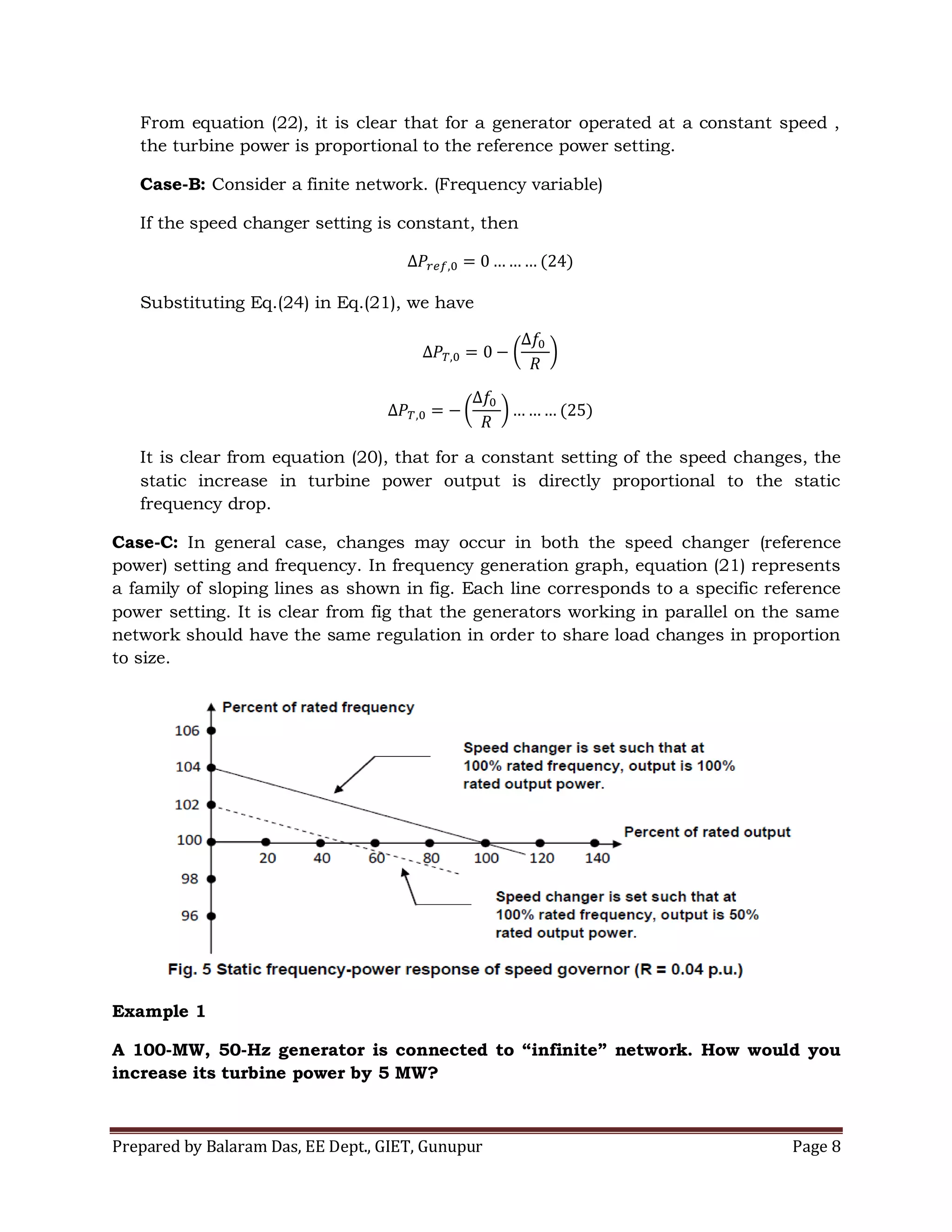 Prepared by Balaram Das, EE Dept., GIET, Gunupur Page 8
From equation (22), it is clear that for a generator operated at a constant speed ,
the turbine power is proportional to the reference power setting.
Case-B: Consider a finite network. (Frequency variable)
If the speed changer setting is constant, then
Substituting Eq.(24) in Eq.(21), we have
It is clear from equation (20), that for a constant setting of the speed changes, the
static increase in turbine power output is directly proportional to the static
frequency drop.
Case-C: In general case, changes may occur in both the speed changer (reference
power) setting and frequency. In frequency generation graph, equation (21) represents
a family of sloping lines as shown in fig. Each line corresponds to a specific reference
power setting. It is clear from fig that the generators working in parallel on the same
network should have the same regulation in order to share load changes in proportion
to size.
Example 1
A 100-MW, 50-Hz generator is connected to “infinite” network. How would you
increase its turbine power by 5 MW?
 