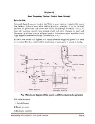 Prepared by Balaram Das, EE Dept., GIET, Gunupur Page 1
Chapter-05
Load Frequency Control, Control Area Concept
Introduction
Automatic Load frequency control (ALFC) in a power system regulates the power
flow between different areas while holding frequency constant. It divide the load
between the generators and control the tie line interchange schedules. The ALFC
loop will maintain control only during small and slow changes in load and
frequency. It will not provide adequate control during emergency situation when
large megawatt imbalance occurs. (Drawback of ALFC)
We shall first study as it applies to a single generator supplying power to a local
service area. The Real power control mechanism of a generator is shown in the fig.
The main parts are:
1) Speed changer
2) Speed governor
3) Hydraulic amplifier
 