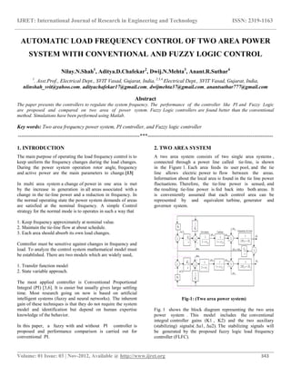 IJRET: International Journal of Research in Engineering and Technology ISSN: 2319-1163
__________________________________________________________________________________________
Volume: 01 Issue: 03 | Nov-2012, Available @ http://www.ijret.org 343
AUTOMATIC LOAD FREQUENCY CONTROL OF TWO AREA POWER
SYSTEM WITH CONVENTIONAL AND FUZZY LOGIC CONTROL
Nilay.N.Shah1
, Aditya.D.Chafekar2
, Dwij.N.Mehta3
, Anant.R.Suthar4
1
. Asst.Prof., Electrical Dept., SVIT Vasad, Gujarat, India, 2,3,4
Electrical Dept., SVIT Vasad, Gujarat, India,
nlinshah_svit@yahoo.com, adityachafekar17@gmail.com, dwijmehta37@gmail.com, anantsuthar777@gmail.com
Abstract
The paper presents the controllers to regulate the system frequency. The performance of the controller like PI and Fuzzy Logic
are proposed and compared on two area of power system. Fuzzy Logic controllers are found better than the conventional
method. Simulations have been performed using Matlab.
Key words: Two area frequency power system, PI controller, and Fuzzy logic controller
----------------------------------------------------------------------***------------------------------------------------------------------------
1. INTRODUCTION
The main purpose of operating the load frequency control is to
keep uniform the frequency changes during the load changes.
During the power system operation rotor angle, frequency
and active power are the main parameters to change.[13]
In multi area system a change of power in one area is met
by the increase in generation in all areas associated with a
change in the tie-line power and a reduction in frequency. In
the normal operating state the power system demands of areas
are satisfied at the nominal frequency. A simple Control
strategy for the normal mode is to operates in such a way that
1. Keep frequency approximately at nominal value.
2. Maintain the tie-line flow at about schedule.
3. Each area should absorb its own load changes.
Controller must be sensitive against changes in frequency and
load. To analyze the control system mathematical model must
be established. There are two models which are widely used,
1. Transfer function model
2. State variable approach.
The most applied controller is Conventional Proportional
Integral (PI) [3,6]. It is easier but usually gives large settling
time. Most research going on now is based on artificial
intelligent systems (fuzzy and neural networks). The inherent
gain of these techniques is that they do not require the system
model and identification but depend on human expertise
knowledge of the behavior.
In this paper, a fuzzy with and without PI controller is
proposed and performance comparison is carried out for
conventional PI.
2. TWO AREA SYSTEM
A two area system consists of two single area systems ,
connected through a power line called tie-line, is shown
in the Figure 1. Each area feeds its user pool, and the tie
line allows electric power to flow between the areas.
Information about the local area is found in the tie line power
fluctuations. Therefore, the tie-line power is sensed, and
the resulting tie-line power is fed back into both areas. It
is conveniently assumed that each control area can be
represented by and equivalent turbine, generator and
governor system.
Fig-1: (Two area power system)
Fig. 1 shows the block diagram representing the two area
power system . This model includes the conventional
integral controller gains (K1 , K2) and the two auxiliary
(stabilizing) signals( Δu1, Δu2). The stabilizing signals will
be generated by the proposed fuzzy logic load frequency
controller (FLFC).
 