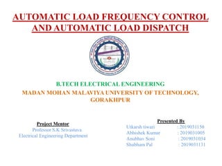 AUTOMATIC LOAD FREQUENCY CONTROL
AND AUTOMATIC LOAD DISPATCH
B.TECH ELECTRICAL ENGINEERING
MADAN MOHAN MALAVIYA UNIVERSITY OF TECHNOLOGY,
GORAKHPUR
Project Mentor
Professor S.K Srivastava
Electrical Engineering Department
Presented By
Utkarsh tiwari : 2019031150
Abhishek Kumar : 2019031005
Anubhav Soni : 2019031034
Shubham Pal : 2019031131
 