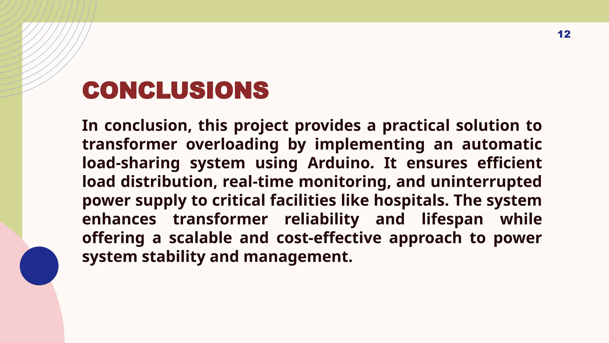 CONCLUSIONS
In conclusion, this project provides a practical solution to
transformer overloading by implementing an automatic
load-sharing system using Arduino. It ensures efficient
load distribution, real-time monitoring, and uninterrupted
power supply to critical facilities like hospitals. The system
enhances transformer reliability and lifespan while
offering a scalable and cost-effective approach to power
system stability and management.
12
 