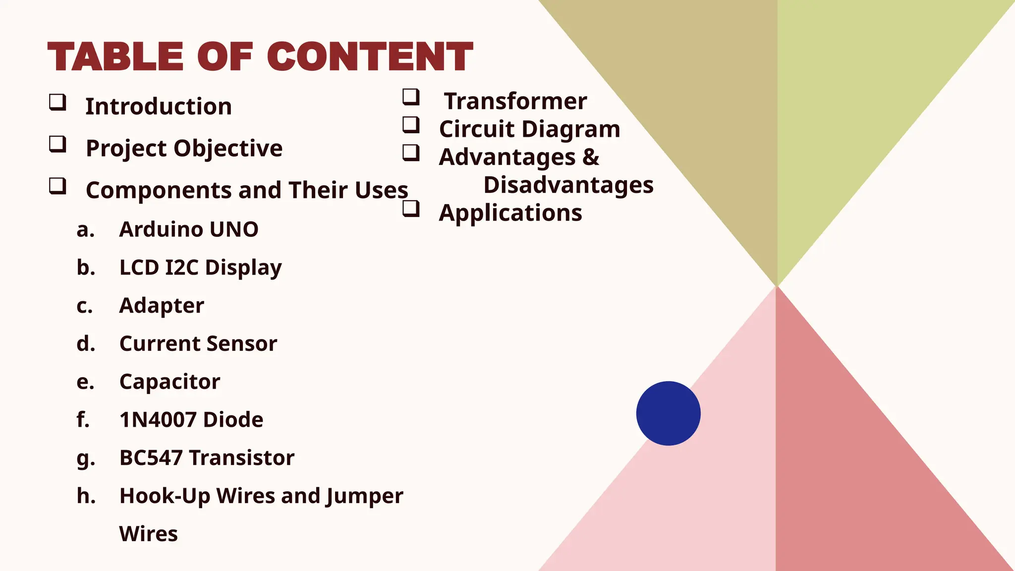 TABLE OF CONTENT
 Introduction
 Project Objective
 Components and Their Uses
a. Arduino UNO
b. LCD I2C Display
c. Adapter
d. Current Sensor
e. Capacitor
f. 1N4007 Diode
g. BC547 Transistor
h. Hook-Up Wires and Jumper
Wires
 Transformer
 Circuit Diagram
 Advantages &
Disadvantages
 Applications
 