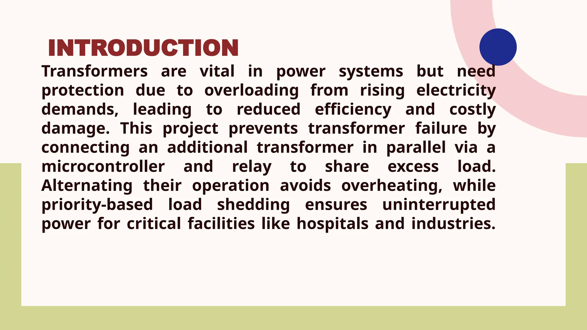 Transformers are vital in power systems but need
protection due to overloading from rising electricity
demands, leading to reduced efficiency and costly
damage. This project prevents transformer failure by
connecting an additional transformer in parallel via a
microcontroller and relay to share excess load.
Alternating their operation avoids overheating, while
priority-based load shedding ensures uninterrupted
power for critical facilities like hospitals and industries.
INTRODUCTION
 