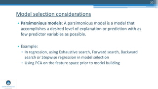 20
• Parsimonious models: A parsimonious model is a model that
accomplishes a desired level of explanation or prediction with as
few predictor variables as possible.
• Example:
▫ In regression, using Exhaustive search, Forward search, Backward
search or Stepwise regression in model selection
▫ Using PCA on the feature space prior to model building
Model selection considerations
 