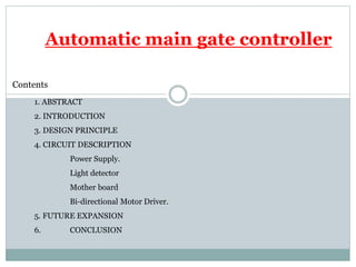 Automatic main gate controller
Contents
1. ABSTRACT
2. INTRODUCTION
3. DESIGN PRINCIPLE
4. CIRCUIT DESCRIPTION
Power Supply.
Light detector
Mother board
Bi-directional Motor Driver.
5. FUTURE EXPANSION
6. CONCLUSION
 