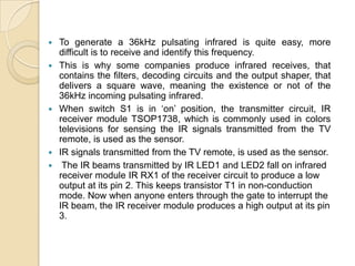    To generate a 36kHz pulsating infrared is quite easy, more
    difficult is to receive and identify this frequency.
   This is why some companies produce infrared receives, that
    contains the filters, decoding circuits and the output shaper, that
    delivers a square wave, meaning the existence or not of the
    36kHz incoming pulsating infrared.
   When switch S1 is in „on‟ position, the transmitter circuit, IR
    receiver module TSOP1738, which is commonly used in colors
    televisions for sensing the IR signals transmitted from the TV
    remote, is used as the sensor.
   IR signals transmitted from the TV remote, is used as the sensor.
    The IR beams transmitted by IR LED1 and LED2 fall on infrared
    receiver module IR RX1 of the receiver circuit to produce a low
    output at its pin 2. This keeps transistor T1 in non-conduction
    mode. Now when anyone enters through the gate to interrupt the
    IR beam, the IR receiver module produces a high output at its pin
    3.
 