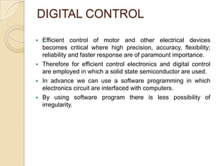 DIGITAL CONTROL

   Efficient control of motor and other electrical devices
    becomes critical where high precision, accuracy, flexibility;
    reliability and faster response are of paramount importance.
   Therefore for efficient control electronics and digital control
    are employed in which a solid state semiconductor are used.
   In advance we can use a software programming in which
    electronics circuit are interfaced with computers.
   By using software program there is less possibility of
    irregularity.
 