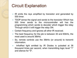 Circuit Explanation
   IR emits the rays amplified by transistor and generated by
    555 timer.
   TSOP sense the signal and sends to the transistor Which has
    555 timer sends to the microcontroller will has the
    programming which sends to decoder which trigger the relay
    Through which it will trigger the relay ON.
   Certain frequency and ignores all other IR received.
   The best frequency for the job is between 30 and 60kHz, the
    most used is around 36kHz.
   So, remote controls use the 36kHz (or around) to transmit
    information.
     InfraRed light emitted by IR Diodes is pulsated at 36
    thousand times per second, when transmitting logic level "1"
    and silence for "0".
 